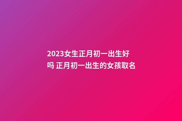 2023女生正月初一出生好吗 正月初一出生的女孩取名